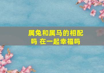 属兔和属马的相配吗 在一起幸福吗